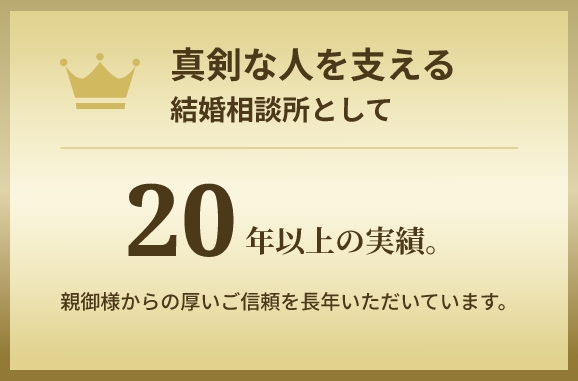 真剣な人を支える結婚相談所として　20年以上の実績。　親御様からの厚いご信頼をいただいています。