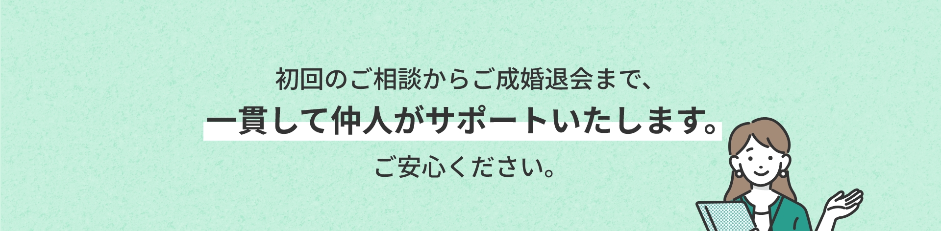 初回のご相談からご成婚退会まで、一貫して仲人がサポートいたします。ご安心ください。